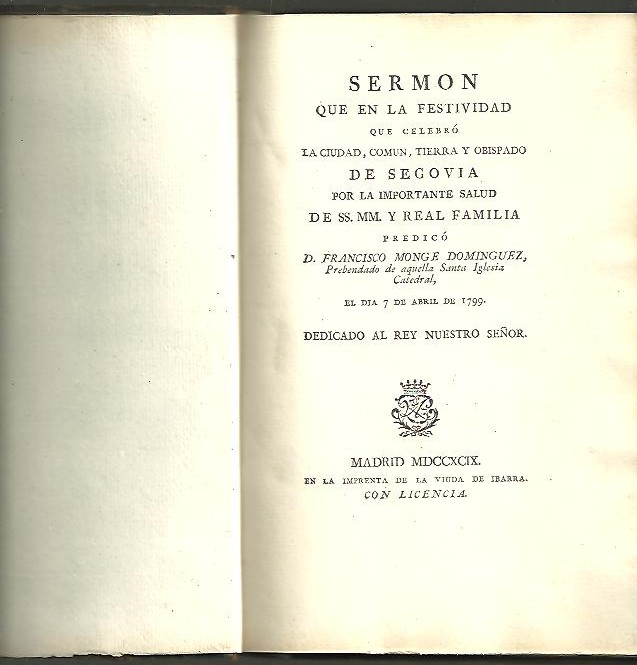 SERMON QUE EN LA FESTIVIDAD QUE CELEBRO LA CIUDAD, COMUN, TIERRA Y OBISPADO DE SEGOVIA POR LA IMPORTANTE SALUD DE SS. MM. Y REAL FAMILIA, PREDICO D. FRANCISCO MONGE DOMINGUEZ, PREBENDADO DE AQUELLA SANTA IGLESIA CATEDRAL, EL DIA 7 DE ABRIL DE 1799.